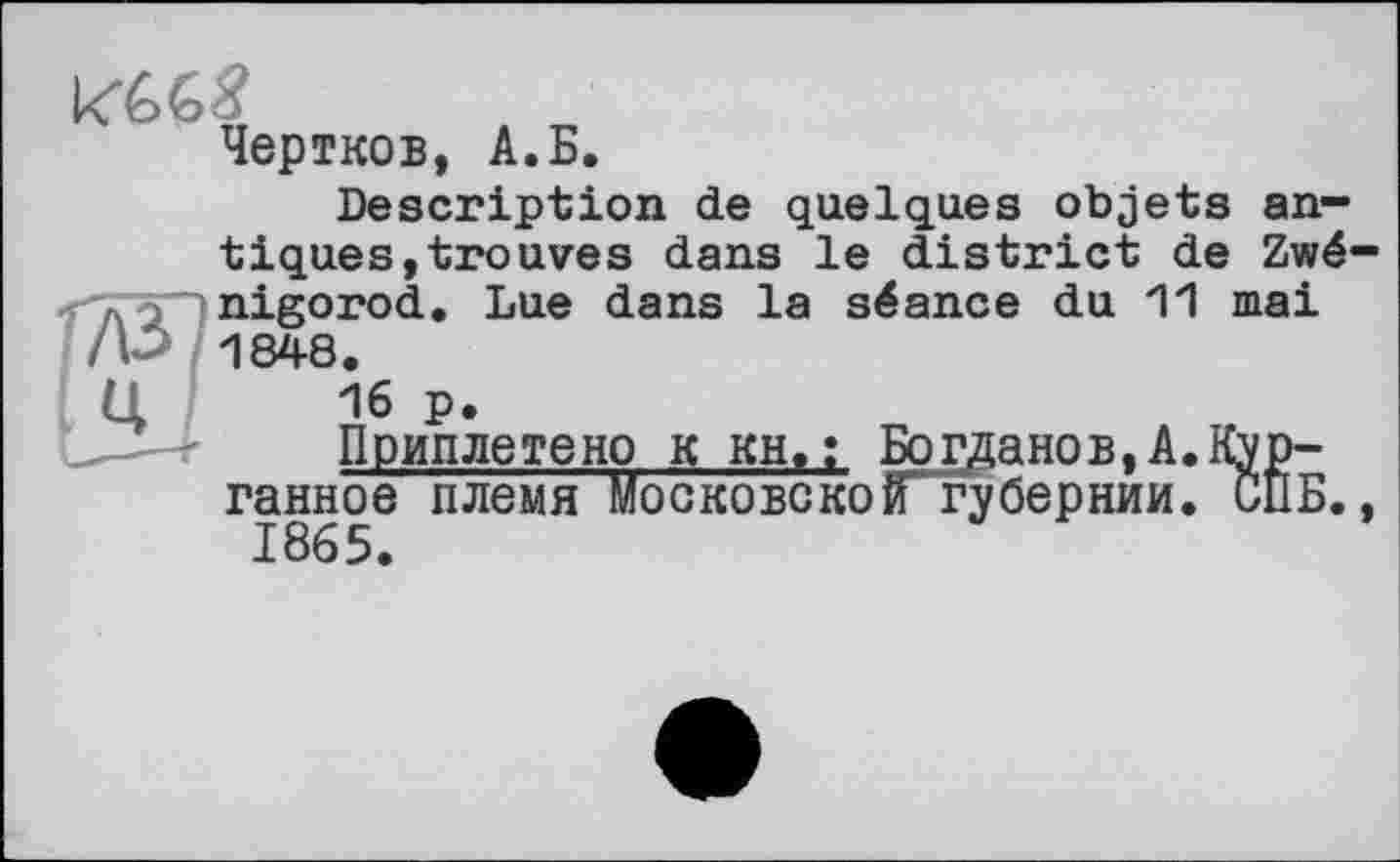 ﻿Чертков, A.Б.
Description de quelques objets antiques, trouves dans le district de Zwé-nigorod. Lue dans la séance du 11 mai 1848.
16 p.
Приплетено к kh>; Богданов,A.Курганное племя Московско іГ r y бер нии. СП Б., 1865.